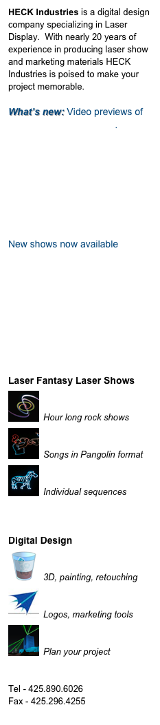 HECK Industries is a digital design company specializing in Laser Display.  With nearly 20 years of experience in producing laser show and marketing materials HECK Industries is poised to make your project memorable.

What’s new: Video previews of Showcase song modules.








New shows now available










Laser Fantasy Laser Shows
￼
Planetarium Shows
Hour long rock shows￼
Showcase Songs
Songs in Pangolin format
￼
Laser Animations
Individual sequences



Digital Design
￼
Illustration
3D, painting, retouching￼
Graphic Design
Logos, marketing tools
￼
Pre-visualization
Plan your project


Tel - 425.890.6026
Fax - 425.296.4255
info@heckindustries.com